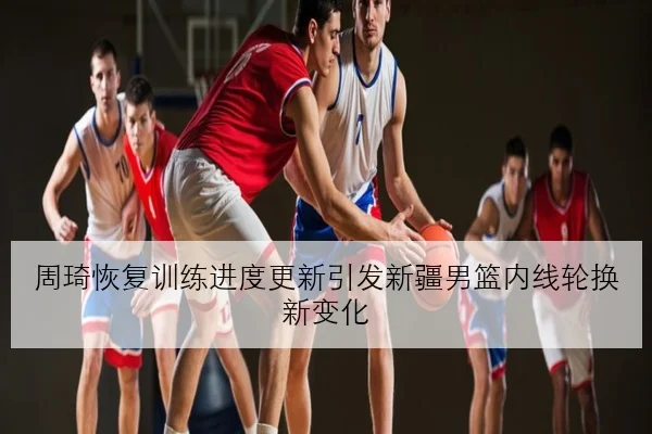 周琦恢复训练进度更新引发新疆男篮内线轮换新变化